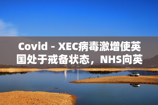 Covid - XEC病毒激增使英国处于戒备状态，NHS向英国人发出了为期5天的警告